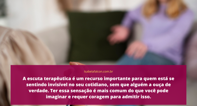 A escuta terapêutica é um recurso importante para quem está se sentindo invisível no seu cotidiano, sem que alguém a ouça de verdade. Ter essa sensação é mais comum do que você pode imaginar e Isabela Falcon pode lhe ajudar